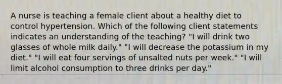 A nurse is teaching a female client about a healthy diet to control hypertension. Which of the following client statements indicates an understanding of the teaching? "I will drink two glasses of whole milk daily." "I will decrease the potassium in my diet." "I will eat four servings of unsalted nuts per week." "I will limit alcohol consumption to three drinks per day."