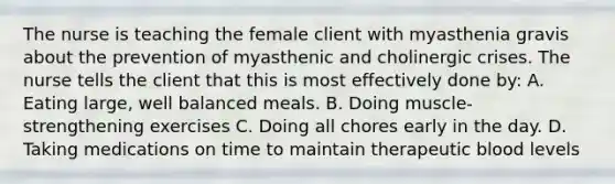 The nurse is teaching the female client with myasthenia gravis about the prevention of myasthenic and cholinergic crises. The nurse tells the client that this is most effectively done by: A. Eating large, well balanced meals. B. Doing muscle-strengthening exercises C. Doing all chores early in the day. D. Taking medications on time to maintain therapeutic blood levels