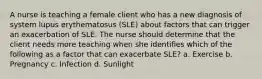 A nurse is teaching a female client who has a new diagnosis of system lupus erythematosus (SLE) about factors that can trigger an exacerbation of SLE. The nurse should determine that the client needs more teaching when she identifies which of the following as a factor that can exacerbate SLE? a. Exercise b. Pregnancy c. Infection d. Sunlight