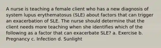 A nurse is teaching a female client who has a new diagnosis of system lupus erythematosus (SLE) about factors that can trigger an exacerbation of SLE. The nurse should determine that the client needs more teaching when she identifies which of the following as a factor that can exacerbate SLE? a. Exercise b. Pregnancy c. Infection d. Sunlight