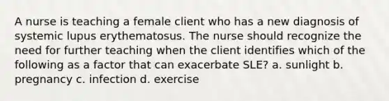 A nurse is teaching a female client who has a new diagnosis of systemic lupus erythematosus. The nurse should recognize the need for further teaching when the client identifies which of the following as a factor that can exacerbate SLE? a. sunlight b. pregnancy c. infection d. exercise