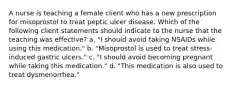 A nurse is teaching a female client who has a new prescription for misoprostol to treat peptic ulcer disease. Which of the following client statements should indicate to the nurse that the teaching was effective? a. "I should avoid taking NSAIDs while using this medication." b. "Misoprostol is used to treat stress-induced gastric ulcers." c. "I should avoid becoming pregnant while taking this medication." d. "This medication is also used to treat dysmenorrhea."