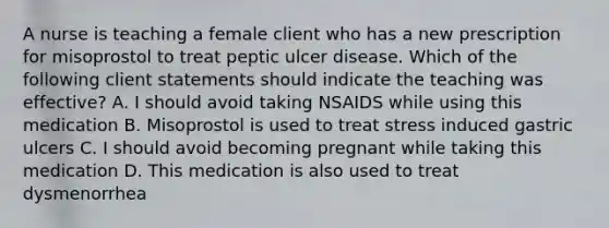 A nurse is teaching a female client who has a new prescription for misoprostol to treat peptic ulcer disease. Which of the following client statements should indicate the teaching was effective? A. I should avoid taking NSAIDS while using this medication B. Misoprostol is used to treat stress induced gastric ulcers C. I should avoid becoming pregnant while taking this medication D. This medication is also used to treat dysmenorrhea