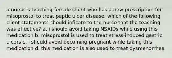 a nurse is teaching female client who has a new prescription for misoprostol to treat peptic ulcer disease. which of the following client statements should inficate to the nurse that the teaching was effective? a. i should avoid taking NSAIDs while using this medication b. misoprostol is used to treat stress-induced gastric ulcers c. i should avoid becoming pregnant while taking this medication d. this medication is also used to treat dysmenorrhea