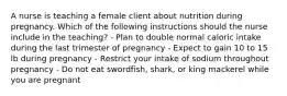 A nurse is teaching a female client about nutrition during pregnancy. Which of the following instructions should the nurse include in the teaching? - Plan to double normal caloric intake during the last trimester of pregnancy - Expect to gain 10 to 15 lb during pregnancy - Restrict your intake of sodium throughout pregnancy - Do not eat swordfish, shark, or king mackerel while you are pregnant