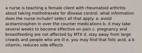 a nurse is teaching a female client with rheumatoid arthritis about taking methotrexate for disease control. what information does the nurse include? select all that apply. a. avoid acetaminophen in over the counter medications b. it may take several weeks to become effective on pain c. pregnancy and breastfeeding are not affected by MTX d. stay away from large crowds and people who are ill e. you may find that folic acid, a b vitamin, reduces side effects