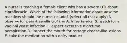 A nurse is teaching a female client who has a severe UTI about ciprofloxacin. Which of the following information about adverse reactions should the nurse include? (select all that apply) A. observe for pain & swelling of the Achilles tendon B. watch for a vaginal yeast infection C. expect excessive nighttime perspiration D. inspect the mouth for cottage cheese-like lesions E. take the medication with a dairy product