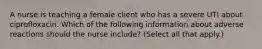 A nurse is teaching a female client who has a severe UTI about ciprofloxacin. Which of the following information about adverse reactions should the nurse include? (Select all that apply.)