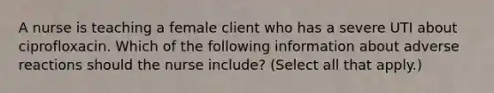 A nurse is teaching a female client who has a severe UTI about ciprofloxacin. Which of the following information about adverse reactions should the nurse include? (Select all that apply.)