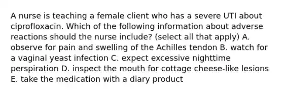 A nurse is teaching a female client who has a severe UTI about ciprofloxacin. Which of the following information about adverse reactions should the nurse include? (select all that apply) A. observe for pain and swelling of the Achilles tendon B. watch for a vaginal yeast infection C. expect excessive nighttime perspiration D. inspect the mouth for cottage cheese-like lesions E. take the medication with a diary product