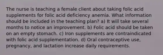 The nurse is teaching a female client about taking folic acid supplements for folic acid deficiency anemia. What information should be included in the teaching plan? a) It will take several months to notice an improvement. b) Folic acid should be taken on an empty stomach. c) Iron supplements are contraindicated with folic acid supplementation. d) Oral contraceptive use, pregnancy, and lactation increase daily requirements.