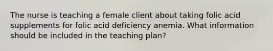 The nurse is teaching a female client about taking folic acid supplements for folic acid deficiency anemia. What information should be included in the teaching plan?