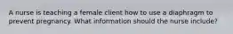 A nurse is teaching a female client how to use a diaphragm to prevent pregnancy. What information should the nurse include?