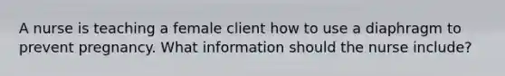 A nurse is teaching a female client how to use a diaphragm to prevent pregnancy. What information should the nurse include?