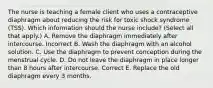 The nurse is teaching a female client who uses a contraceptive diaphragm about reducing the risk for toxic shock syndrome (TSS). Which information should the nurse include? (Select all that apply.) A. Remove the diaphragm immediately after intercourse. Incorrect B. Wash the diaphragm with an alcohol solution. C. Use the diaphragm to prevent conception during the menstrual cycle. D. Do not leave the diaphragm in place longer than 8 hours after intercourse. Correct E. Replace the old diaphragm every 3 months.