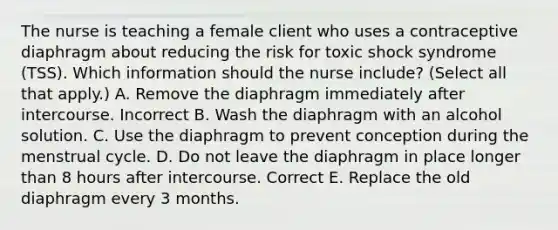 The nurse is teaching a female client who uses a contraceptive diaphragm about reducing the risk for toxic shock syndrome (TSS). Which information should the nurse include? (Select all that apply.) A. Remove the diaphragm immediately after intercourse. Incorrect B. Wash the diaphragm with an alcohol solution. C. Use the diaphragm to prevent conception during the menstrual cycle. D. Do not leave the diaphragm in place longer than 8 hours after intercourse. Correct E. Replace the old diaphragm every 3 months.