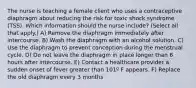 The nurse is teaching a female client who uses a contraceptive diaphragm about reducing the risk for toxic shock syndrome (TSS). Which information should the nurse include? (Select all that apply.) A) Remove the diaphragm immediately after intercourse. B) Wash the diaphragm with an alcohol solution. C) Use the diaphragm to prevent conception during the menstrual cycle. D) Do not leave the diaphragm in place longer than 8 hours after intercourse. E) Contact a healthcare provider a sudden onset of fever greater than 101º F appears. F) Replace the old diaphragm every 3 months