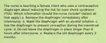 The nurse is teaching a female client who uses a contraceptive diaphragm about reducing the risk for toxic shock syndrome (TSS). Which information should the nurse include? (Select all that apply.) a. Remove the diaphragm immediately after intercourse. b. Wash the diaphragm with an alcohol solution. c. Use the diaphragm to prevent conception during the menstrual cycle. d. Do not leave the diaphragm in place longer than 8 hours after intercourse. e. Replace the old diaphragm every 3 months.