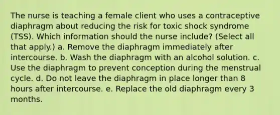 The nurse is teaching a female client who uses a contraceptive diaphragm about reducing the risk for toxic shock syndrome (TSS). Which information should the nurse include? (Select all that apply.) a. Remove the diaphragm immediately after intercourse. b. Wash the diaphragm with an alcohol solution. c. Use the diaphragm to prevent conception during the menstrual cycle. d. Do not leave the diaphragm in place longer than 8 hours after intercourse. e. Replace the old diaphragm every 3 months.