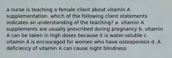 a nurse is teaching a female client about vitamin A supplementation. which of the following client statements indicates an understanding of the teaching? a. vitamin A supplements are usually prescribed during pregnancy b. vitamin A can be taken in high doses because it is water-soluble c. vitamin A is encouraged for women who have osteoporosis d. A deficiency of vitamin A can cause night blindness