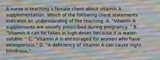 A nurse is teaching a female client about vitamin A supplementation. Which of the following client statements indicates an understanding of the teaching. A. "Vitamin A supplements are usually prescribed during pregnancy. " B. "Vitamin A can be taken in high doses because it is water-soluble. " C. "Vitamin A is encouraged for women who have osteoporosis." D. "A deficiency of Vitamin A can cause night blindness."