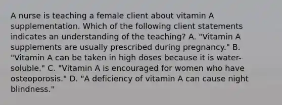 A nurse is teaching a female client about vitamin A supplementation. Which of the following client statements indicates an understanding of the teaching? A. "Vitamin A supplements are usually prescribed during pregnancy." B. "Vitamin A can be taken in high doses because it is water-soluble." C. "Vitamin A is encouraged for women who have osteoporosis." D. "A deficiency of vitamin A can cause night blindness."