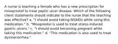 A nurse is teaching a female who has a new prescription for misoprostol to treat peptic ulcer disease. Which of the following client statements should indicate to the nurse that the teaching was effective? a. "I should avoid taking NSAIDs while using this medication." b. "Misoprostol is used to treat stress-induced gastric ulcers." c. "I should avoid becoming pregnant while taking this medication." d. "This medication is also used to treat dysmenorrhea."