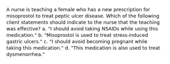 A nurse is teaching a female who has a new prescription for misoprostol to treat peptic ulcer disease. Which of the following client statements should indicate to the nurse that the teaching was effective? a. "I should avoid taking NSAIDs while using this medication." b. "Misoprostol is used to treat stress-induced gastric ulcers." c. "I should avoid becoming pregnant while taking this medication." d. "This medication is also used to treat dysmenorrhea."