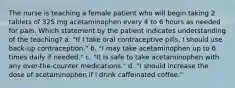 The nurse is teaching a female patient who will begin taking 2 tablets of 325 mg acetaminophen every 4 to 6 hours as needed for pain. Which statement by the patient indicates understanding of the teaching? a. "If I take oral contraceptive pills, I should use back-up contraception." b. "I may take acetaminophen up to 6 times daily if needed." c. "It is safe to take acetaminophen with any over-the-counter medications." d. "I should increase the dose of acetaminophen if I drink caffeinated coffee."