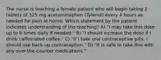 The nurse is teaching a female patient who will begin taking 2 tablets of 325 mg acetaminophen (Tylenol) every 4 hours as needed for pain at home. Which statement by the patient indicates understanding of the teaching? A) "I may take this dose up to 6 times daily if needed." B) "I should increase the dose if I drink caffeinated coffee." C) "If I take oral contraceptive pills, I should use back-up contraception." D) "It is safe to take this with any over-the-counter medications."