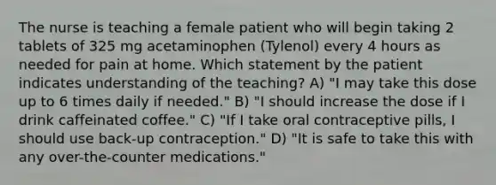 The nurse is teaching a female patient who will begin taking 2 tablets of 325 mg acetaminophen (Tylenol) every 4 hours as needed for pain at home. Which statement by the patient indicates understanding of the teaching? A) "I may take this dose up to 6 times daily if needed." B) "I should increase the dose if I drink caffeinated coffee." C) "If I take oral contraceptive pills, I should use back-up contraception." D) "It is safe to take this with any over-the-counter medications."