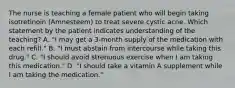 The nurse is teaching a female patient who will begin taking isotretinoin (Amnesteem) to treat severe cystic acne. Which statement by the patient indicates understanding of the teaching? A. "I may get a 3-month supply of the medication with each refill." B. "I must abstain from intercourse while taking this drug." C. "I should avoid strenuous exercise when I am taking this medication." D. "I should take a vitamin A supplement while I am taking the medication."