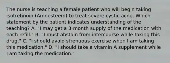 The nurse is teaching a female patient who will begin taking isotretinoin (Amnesteem) to treat severe cystic acne. Which statement by the patient indicates understanding of the teaching? A. "I may get a 3-month supply of the medication with each refill." B. "I must abstain from intercourse while taking this drug." C. "I should avoid strenuous exercise when I am taking this medication." D. "I should take a vitamin A supplement while I am taking the medication."