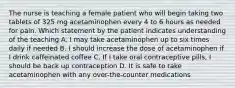 The nurse is teaching a female patient who will begin taking two tablets of 325 mg acetaminophen every 4 to 6 hours as needed for pain. Which statement by the patient indicates understanding of the teaching A. I may take acetaminophen up to six times daily if needed B. I should increase the dose of acetaminophen if I drink caffeinated coffee C. If I take oral contraceptive pills, I should be back up contraception D. It is safe to take acetaminophen with any over-the-counter medications