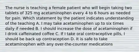 The nurse is teaching a female patient who will begin taking two tablets of 325 mg acetaminophen every 4 to 6 hours as needed for pain. Which statement by the patient indicates understanding of the teaching A. I may take acetaminophen up to six times daily if needed B. I should increase the dose of acetaminophen if I drink caffeinated coffee C. If I take oral contraceptive pills, I should be back up contraception D. It is safe to take acetaminophen with any over-the-counter medications