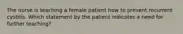 The nurse is teaching a female patient how to prevent recurrent cystitis. Which statement by the patient indicates a need for further teaching?