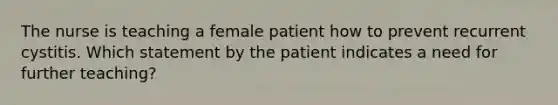 The nurse is teaching a female patient how to prevent recurrent cystitis. Which statement by the patient indicates a need for further teaching?