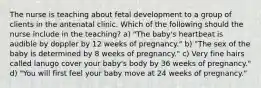 The nurse is teaching about fetal development to a group of clients in the antenatal clinic. Which of the following should the nurse include in the teaching? a) "The baby's heartbeat is audible by doppler by 12 weeks of pregnancy." b) "The sex of the baby is determined by 8 weeks of pregnancy." c) Very fine hairs called lanugo cover your baby's body by 36 weeks of pregnancy." d) "You will first feel your baby move at 24 weeks of pregnancy."