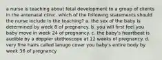 a nurse is teaching about fetal development to a group of clients in the antenatal clinic. which of the following statements should the nurse include in the teaching? a. the sex of the baby is determined by week 8 of pregnancy. b. you will first feel you baby move in week 24 of pregnancy. c. the baby's heartbeat is audible by a doppler stethoscope at 12 weeks of pregnancy. d. very fine hairs called lanugo cover you baby's entire body by week 36 of pregnancy