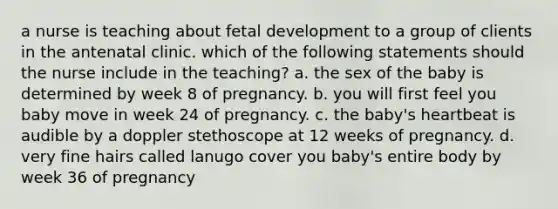 a nurse is teaching about <a href='https://www.questionai.com/knowledge/kmyRuaFuMz-fetal-development' class='anchor-knowledge'>fetal development</a> to a group of clients in the antenatal clinic. which of the following statements should the nurse include in the teaching? a. the sex of the baby is determined by week 8 of pregnancy. b. you will first feel you baby move in week 24 of pregnancy. c. the baby's heartbeat is audible by a doppler stethoscope at 12 weeks of pregnancy. d. very fine hairs called lanugo cover you baby's entire body by week 36 of pregnancy