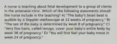 A nurse is teaching about fetal development to a group of clients in the antenatal clinic. Which of the following statements should the nurse include in the teaching? A) "The baby's heart beat is audible by a Doppler stethoscope at 12 weeks of pregnancy." B) "The sex of the baby is determined by week 8 of pregnancy." C) "Very fine hairs, called lanugo, cover your baby's entire body by week 36 of pregnancy." D) "You will first feel your baby move in week 24 of pregnancy."