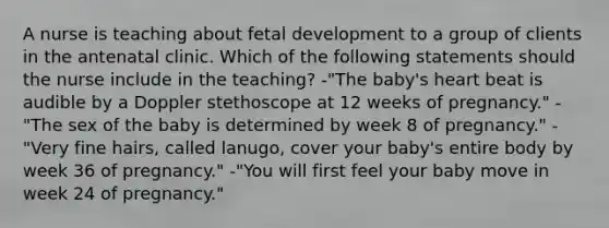 A nurse is teaching about fetal development to a group of clients in the antenatal clinic. Which of the following statements should the nurse include in the teaching? -"The baby's heart beat is audible by a Doppler stethoscope at 12 weeks of pregnancy." -"The sex of the baby is determined by week 8 of pregnancy." -"Very fine hairs, called lanugo, cover your baby's entire body by week 36 of pregnancy." -"You will first feel your baby move in week 24 of pregnancy."