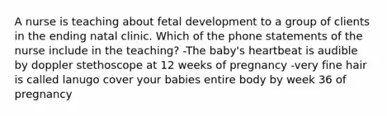 A nurse is teaching about fetal development to a group of clients in the ending natal clinic. Which of the phone statements of the nurse include in the teaching? -The baby's heartbeat is audible by doppler stethoscope at 12 weeks of pregnancy -very fine hair is called lanugo cover your babies entire body by week 36 of pregnancy