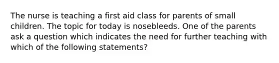 The nurse is teaching a first aid class for parents of small children. The topic for today is nosebleeds. One of the parents ask a question which indicates the need for further teaching with which of the following statements?