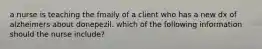 a nurse is teaching the fmaily of a client who has a new dx of alzheimers about donepezil. which of the following information should the nurse include?