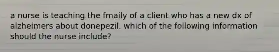 a nurse is teaching the fmaily of a client who has a new dx of alzheimers about donepezil. which of the following information should the nurse include?