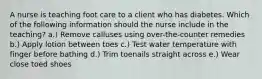 A nurse is teaching foot care to a client who has diabetes. Which of the following information should the nurse include in the teaching? a.) Remove calluses using over-the-counter remedies b.) Apply lotion between toes c.) Test water temperature with finger before bathing d.) Trim toenails straight across e.) Wear close toed shoes