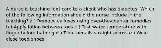 A nurse is teaching foot care to a client who has diabetes. Which of the following information should the nurse include in the teaching? a.) Remove calluses using over-the-counter remedies b.) Apply lotion between toes c.) Test water temperature with finger before bathing d.) Trim toenails straight across e.) Wear close toed shoes