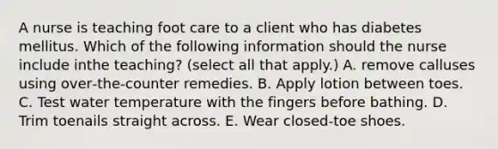 A nurse is teaching foot care to a client who has diabetes mellitus. Which of the following information should the nurse include inthe teaching? (select all that apply.) A. remove calluses using over‐the‐counter remedies. B. Apply lotion between toes. C. Test water temperature with the fingers before bathing. D. Trim toenails straight across. E. Wear closed‐toe shoes.