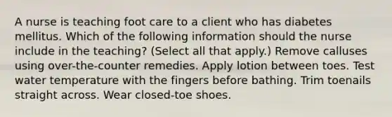 A nurse is teaching foot care to a client who has diabetes mellitus. Which of the following information should the nurse include in the teaching? (Select all that apply.) Remove calluses using over-the-counter remedies. Apply lotion between toes. Test water temperature with the fingers before bathing. Trim toenails straight across. Wear closed-toe shoes.